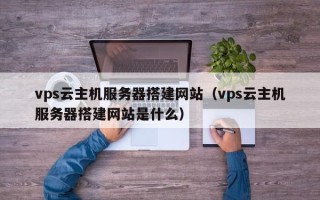 改则vps云主机服务器搭建网站（vps云主机服务器搭建网站是什么）