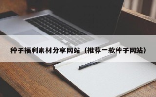 改则种子福利素材分享网站（推荐一款种子网站）