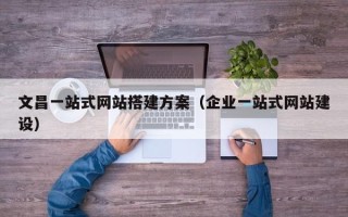 改则文昌一站式网站搭建方案（企业一站式网站建设）