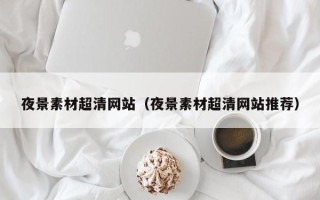 改则夜景素材超清网站（夜景素材超清网站推荐）
